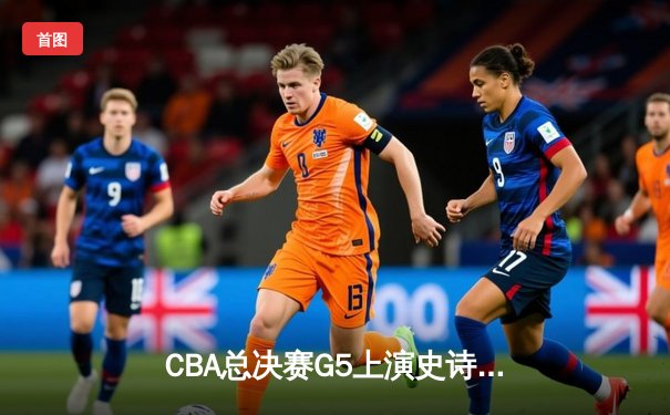 CBA总决赛G5上演史诗逆转 广东加时险胜辽宁夺队史第十二冠