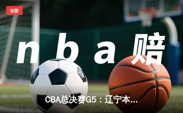CBA总决赛G5：辽宁本钢加时险胜广东东莞大益，成功卫冕总冠军